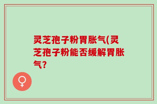 灵芝孢子粉胃胀气(灵芝孢子粉能否缓解胃胀气？