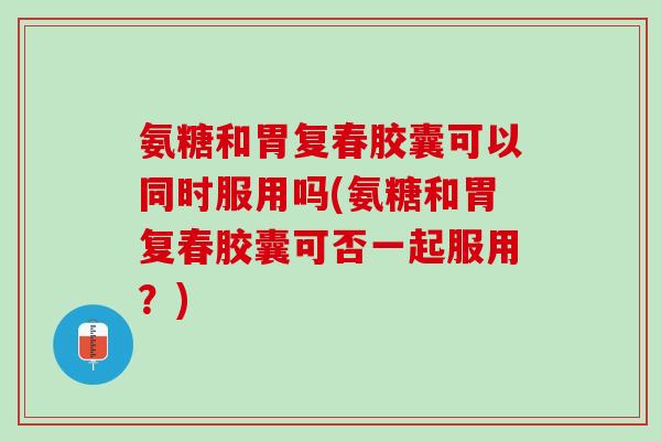 氨糖和胃复春胶囊可以同时服用吗(氨糖和胃复春胶囊可否一起服用？)