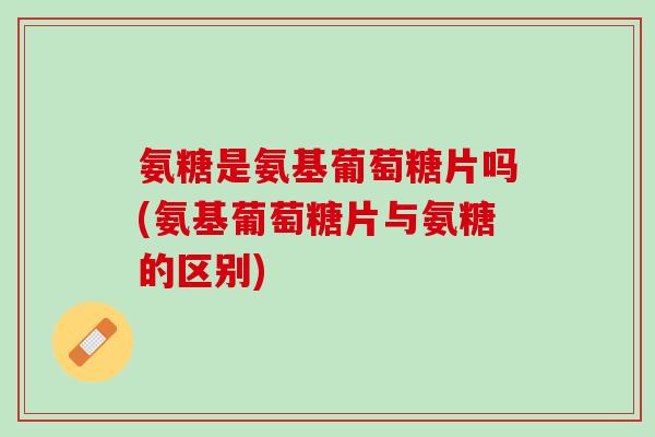 氨糖是氨基葡萄糖片吗(氨基葡萄糖片与氨糖的区别)