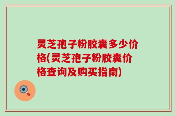 灵芝孢子粉胶囊多少价格(灵芝孢子粉胶囊价格查询及购买指南)
