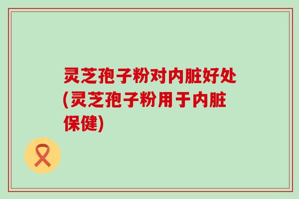 灵芝孢子粉对内脏好处(灵芝孢子粉用于内脏保健)