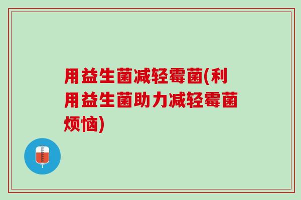 用益生菌减轻霉菌(利用益生菌助力减轻霉菌烦恼) 用益生菌减轻霉菌(利用益生菌助力减轻霉菌烦恼)
