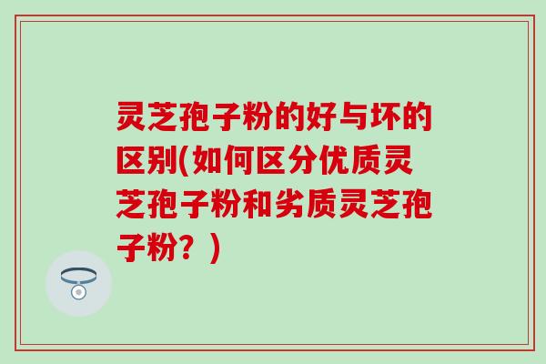 灵芝孢子粉的好与坏的区别(如何区分优质灵芝孢子粉和劣质灵芝孢子粉？)