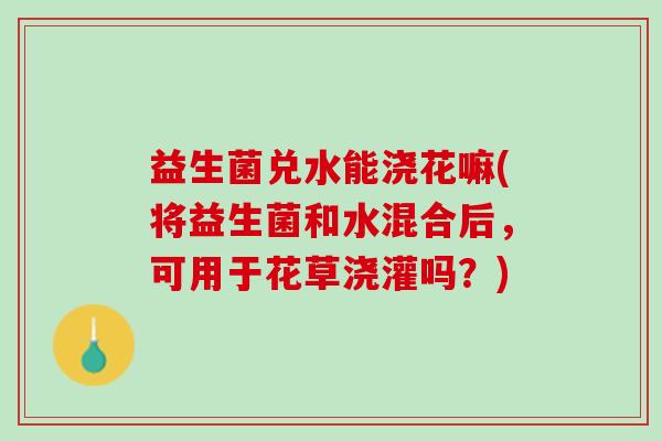 益生菌兑水能浇花嘛(将益生菌和水混合后，可用于花草浇灌吗？)