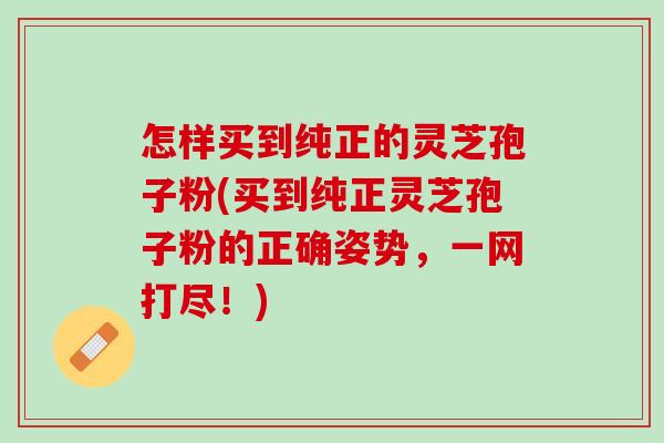 怎样买到纯正的灵芝孢子粉(买到纯正灵芝孢子粉的正确姿势，一网打尽！)