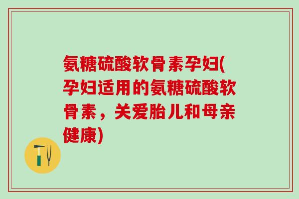氨糖硫酸软骨素孕妇(孕妇适用的氨糖硫酸软骨素，关爱胎儿和母亲健康)