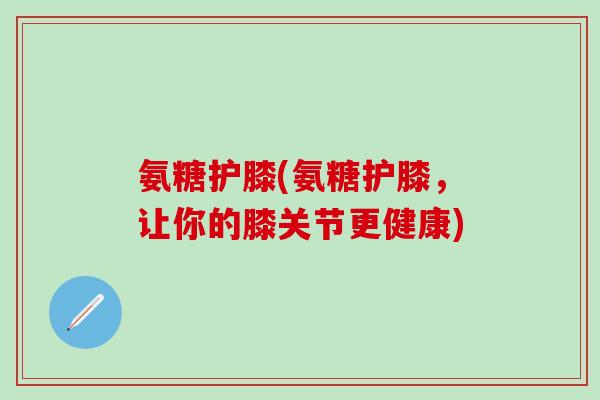氨糖护膝(氨糖护膝，让你的膝关节更健康)