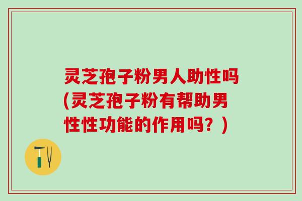 灵芝孢子粉男人助性吗(灵芝孢子粉有帮助男性性功能的作用吗？)