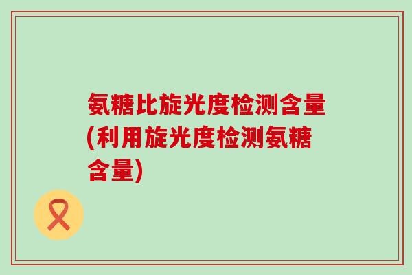 氨糖比旋光度检测含量(利用旋光度检测氨糖含量)