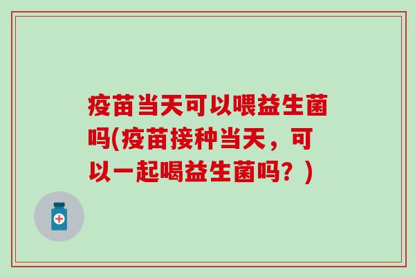 疫苗当天可以喂益生菌吗(疫苗接种当天,可以一起喝益生菌吗?) 疫苗当天可以喂益生菌吗(疫苗接种当天,可以一起喝益生菌吗?)