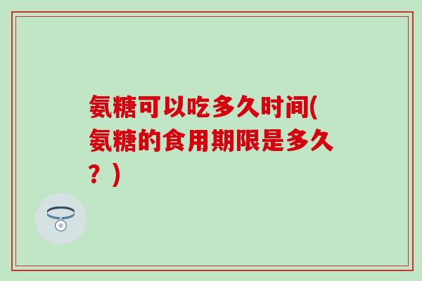 氨糖可以吃多久时间(氨糖的食用期限是多久？)