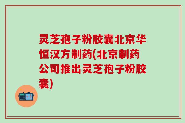 灵芝孢子粉胶囊北京华恒汉方制药(北京制药公司推出灵芝孢子粉胶囊)