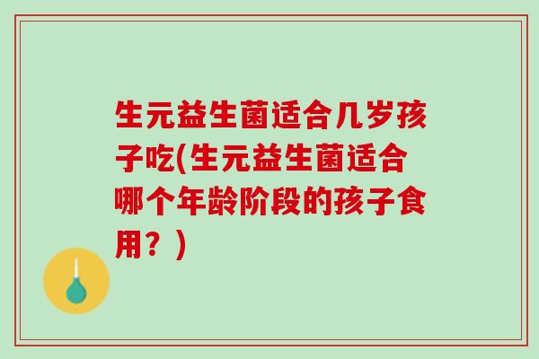 生元益生菌适合几岁孩子吃(生元益生菌适合哪个年龄阶段的孩子食用？)