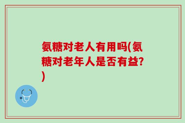 氨糖对老人有用吗(氨糖对老年人是否有益？)