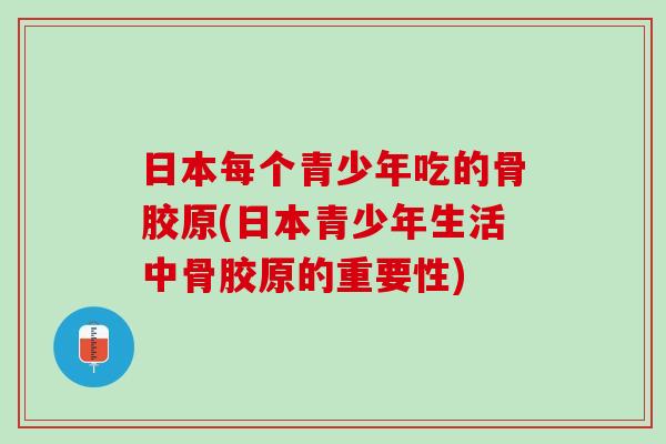 日本每个青少年吃的骨胶原(日本青少年生活中骨胶原的重要性)