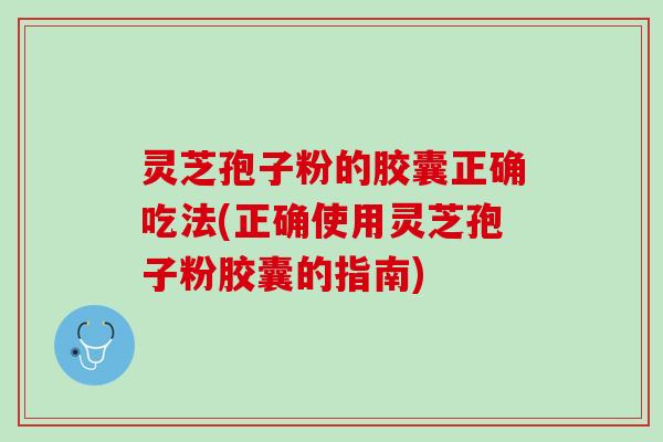 灵芝孢子粉的胶囊正确吃法(正确使用灵芝孢子粉胶囊的指南)