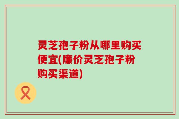灵芝孢子粉从哪里购买便宜(廉价灵芝孢子粉购买渠道)
