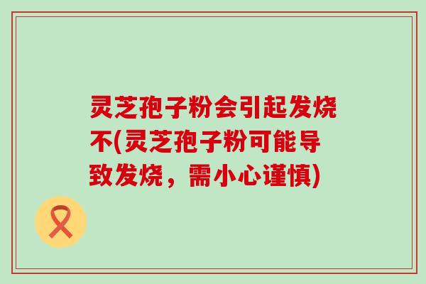 灵芝孢子粉会引起发烧不(灵芝孢子粉可能导致发烧，需小心谨慎)