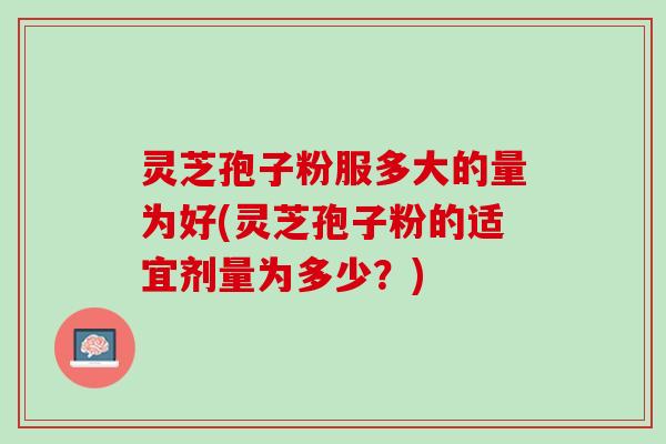 灵芝孢子粉服多大的量为好(灵芝孢子粉的适宜剂量为多少？)