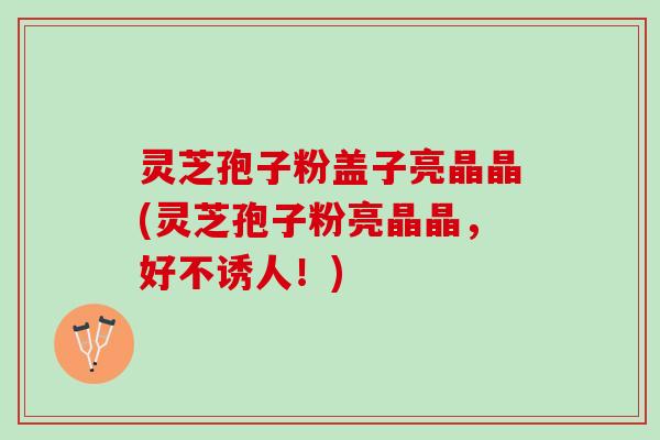 灵芝孢子粉盖子亮晶晶(灵芝孢子粉亮晶晶，好不诱人！)