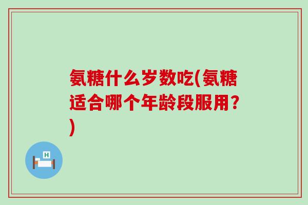 氨糖什么岁数吃(氨糖适合哪个年龄段服用？)