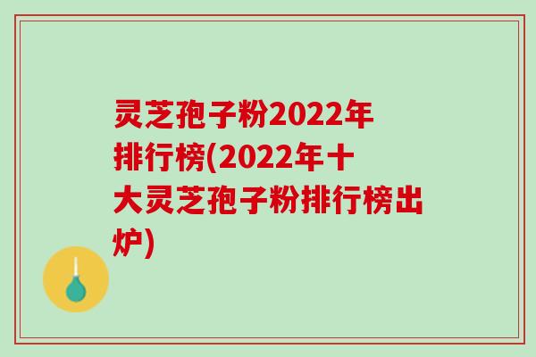灵芝孢子粉2022年排行榜(2022年十大灵芝孢子粉排行榜出炉)