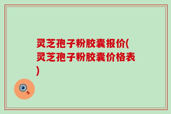 灵芝孢子粉胶囊报价(灵芝孢子粉胶囊价格表)
