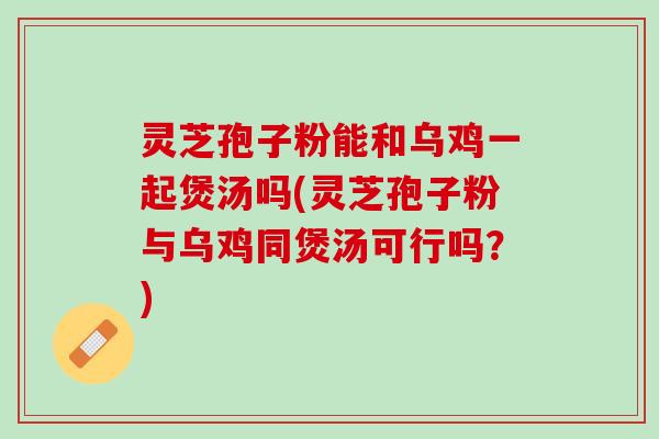 灵芝孢子粉能和乌鸡一起煲汤吗(灵芝孢子粉与乌鸡同煲汤可行吗？)