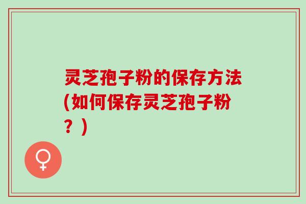 灵芝孢子粉的保存方法(如何保存灵芝孢子粉？)