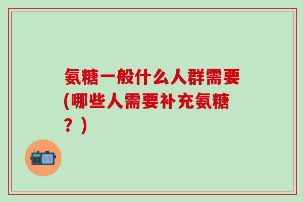 氨糖一般什么人群需要(哪些人需要补充氨糖？)
