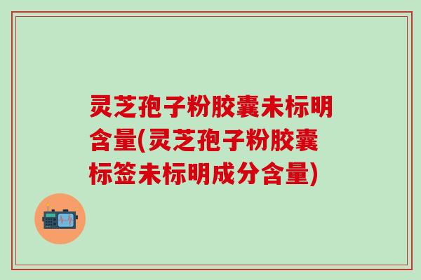 灵芝孢子粉胶囊未标明含量(灵芝孢子粉胶囊标签未标明成分含量)
