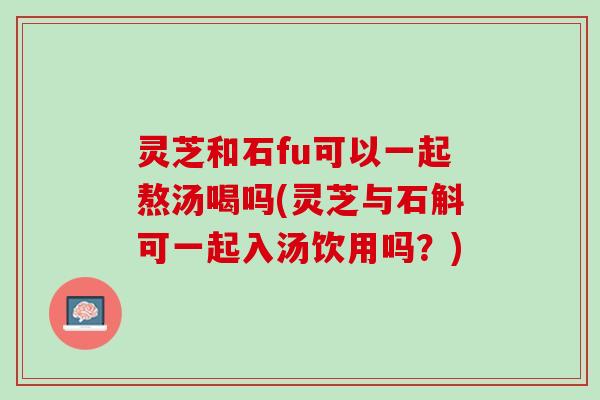 灵芝和石fu可以一起熬汤喝吗(灵芝与石斛可一起入汤饮用吗？)