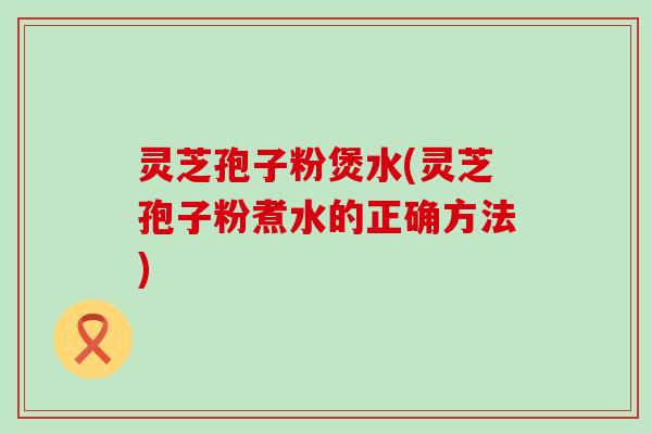灵芝孢子粉煲水(灵芝孢子粉煮水的正确方法)