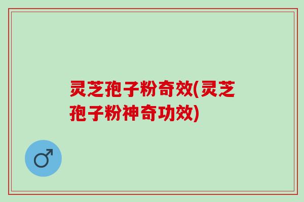 灵芝孢子粉奇效(灵芝孢子粉神奇功效)