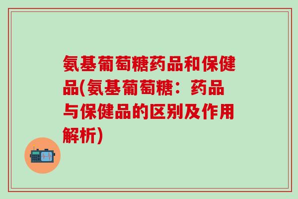 氨基葡萄糖药品和保健品(氨基葡萄糖：药品与保健品的区别及作用解析)