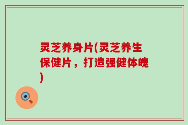灵芝养身片(灵芝养生保健片，打造强健体魄)