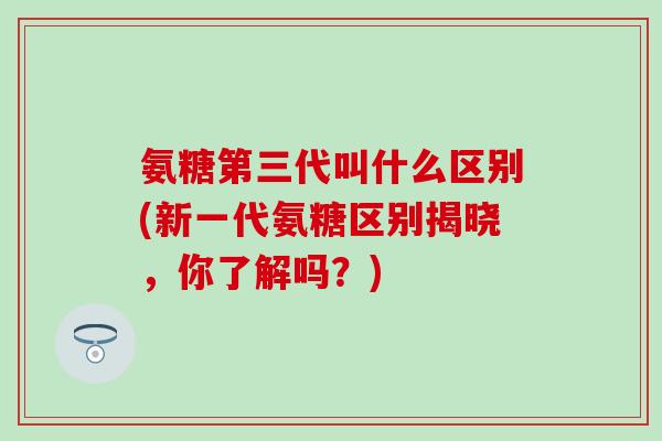 氨糖第三代叫什么区别(新一代氨糖区别揭晓，你了解吗？)