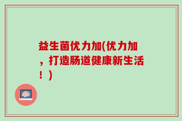 益生菌优力加(优力加，打造肠道健康新生活！)