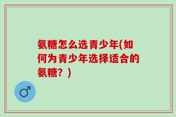 氨糖怎么选青少年(如何为青少年选择适合的氨糖？)