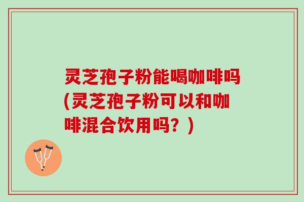 灵芝孢子粉能喝咖啡吗(灵芝孢子粉可以和咖啡混合饮用吗？)