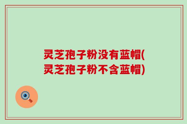 灵芝孢子粉没有蓝帽(灵芝孢子粉不含蓝帽)