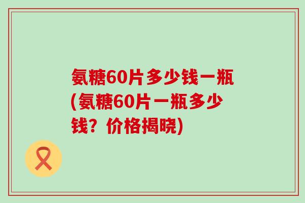 氨糖60片多少钱一瓶(氨糖60片一瓶多少钱？价格揭晓)
