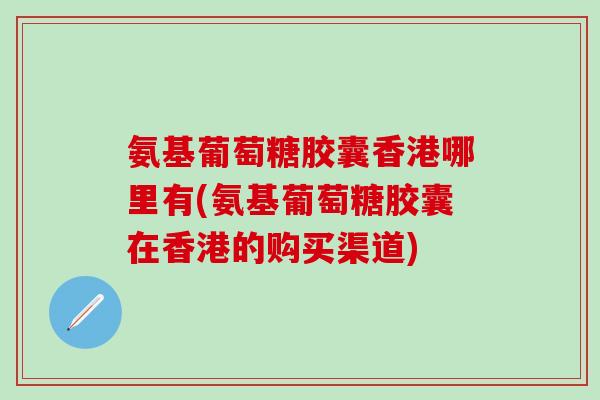 氨基葡萄糖胶囊香港哪里有(氨基葡萄糖胶囊在香港的购买渠道)