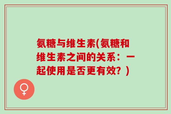 氨糖与维生素(氨糖和维生素之间的关系：一起使用是否更有效？)