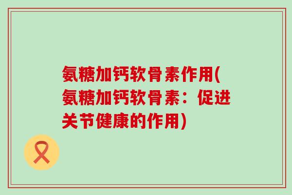 氨糖加钙软骨素作用(氨糖加钙软骨素：促进关节健康的作用)