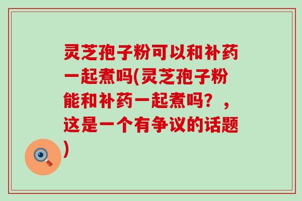 灵芝孢子粉可以和补药一起煮吗(灵芝孢子粉能和补药一起煮吗？，这是一个有争议的话题)