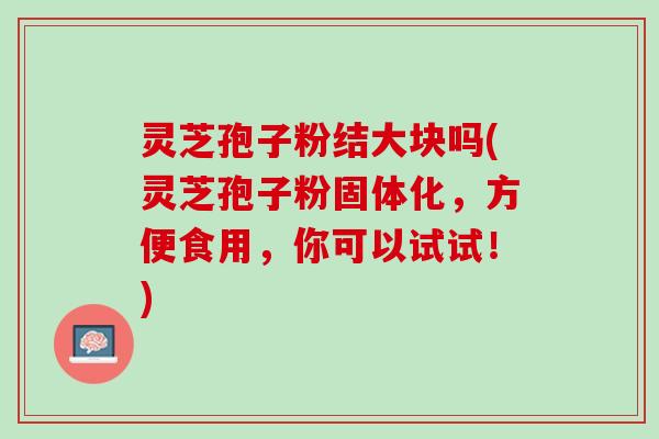 灵芝孢子粉结大块吗(灵芝孢子粉固体化，方便食用，你可以试试！)
