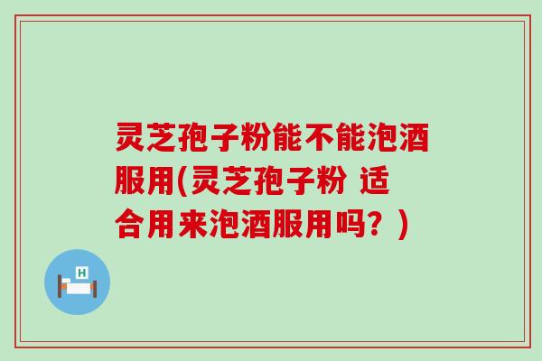灵芝孢子粉能不能泡酒服用(灵芝孢子粉 适合用来泡酒服用吗？)