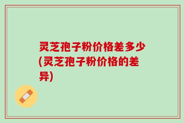 灵芝孢子粉价格差多少(灵芝孢子粉价格的差异)