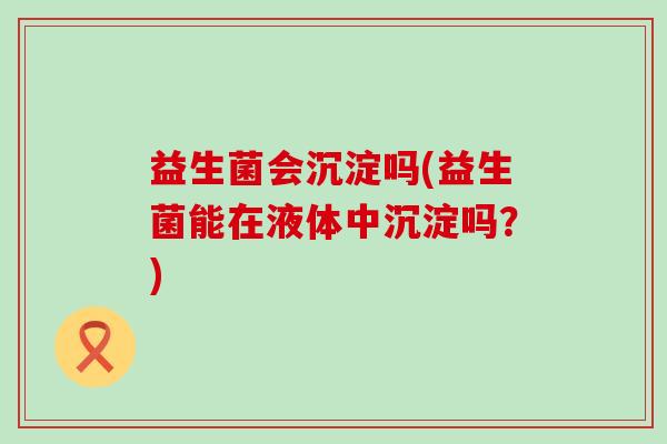 益生菌会沉淀吗(益生菌能在液体中沉淀吗？)